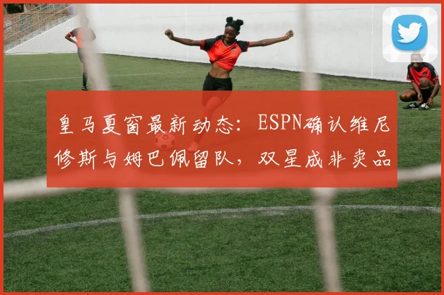 皇马夏窗最新动态：ESPN确认维尼修斯与姆巴佩留队，双星成非卖品