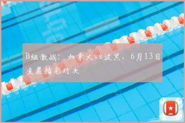 B组激战：加拿大vs波黑，6月13日凌晨精彩对决