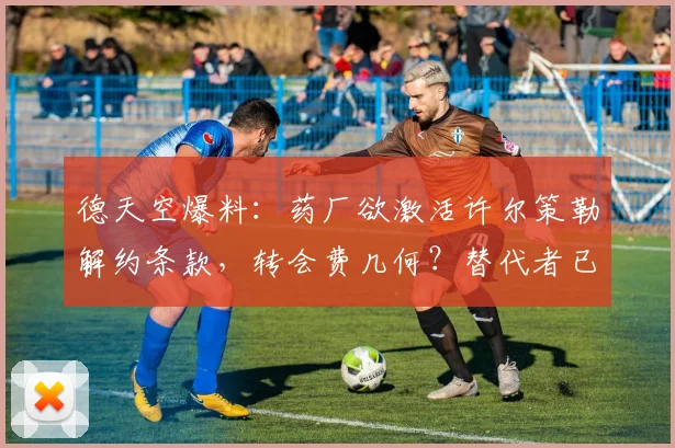 德天空爆料：药厂欲激活许尔策勒解约条款，转会费几何？替代者已浮现