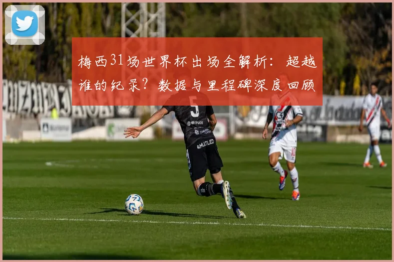 梅西31场世界杯出场全解析：超越谁的纪录？数据与里程碑深度回顾