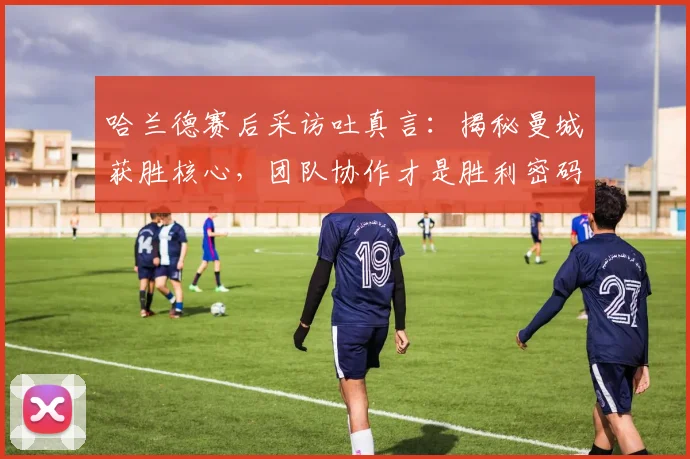 哈兰德赛后采访吐真言：揭秘曼城获胜核心，团队协作才是胜利密码