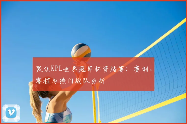 聚焦KPL世界冠军杯资格赛：赛制、赛程与热门战队分析