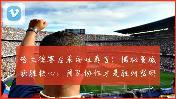 哈兰德赛后采访吐真言：揭秘曼城获胜核心，团队协作才是胜利密码