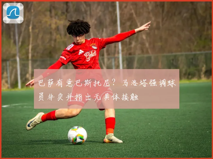 巴萨有意巴斯托尼？马洛塔强调球员非卖并指出无具体接触