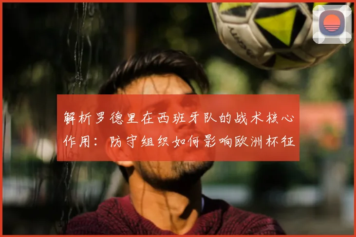 解析罗德里在西班牙队的战术核心作用：防守组织如何影响欧洲杯征程