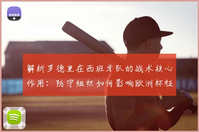 解析罗德里在西班牙队的战术核心作用：防守组织如何影响欧洲杯征程