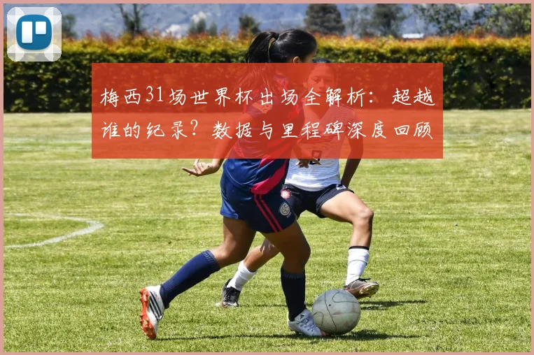 梅西31场世界杯出场全解析：超越谁的纪录？数据与里程碑深度回顾